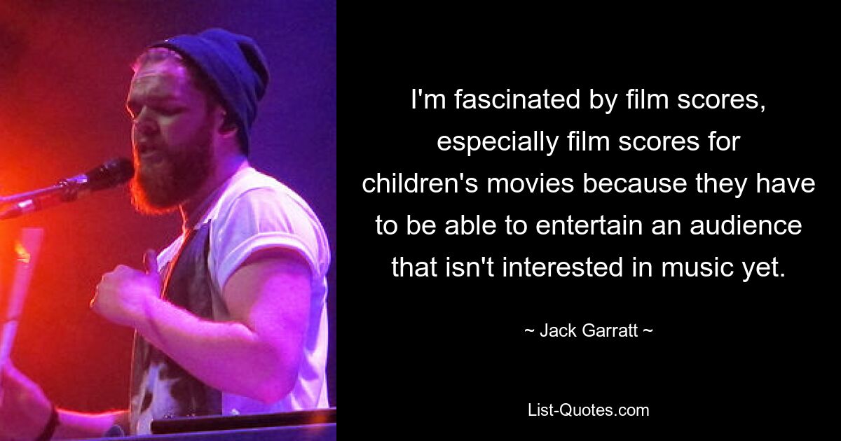 I'm fascinated by film scores, especially film scores for children's movies because they have to be able to entertain an audience that isn't interested in music yet. — © Jack Garratt