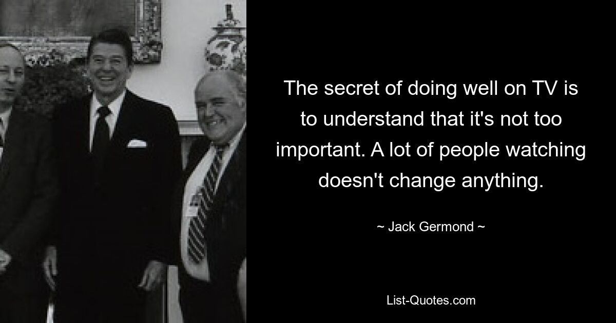 The secret of doing well on TV is to understand that it's not too important. A lot of people watching doesn't change anything. — © Jack Germond