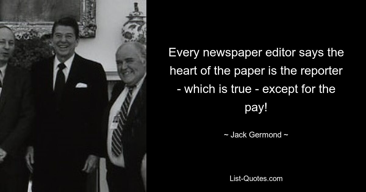 Every newspaper editor says the heart of the paper is the reporter - which is true - except for the pay! — © Jack Germond