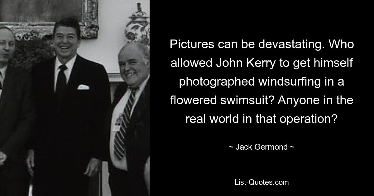 Pictures can be devastating. Who allowed John Kerry to get himself photographed windsurfing in a flowered swimsuit? Anyone in the real world in that operation? — © Jack Germond