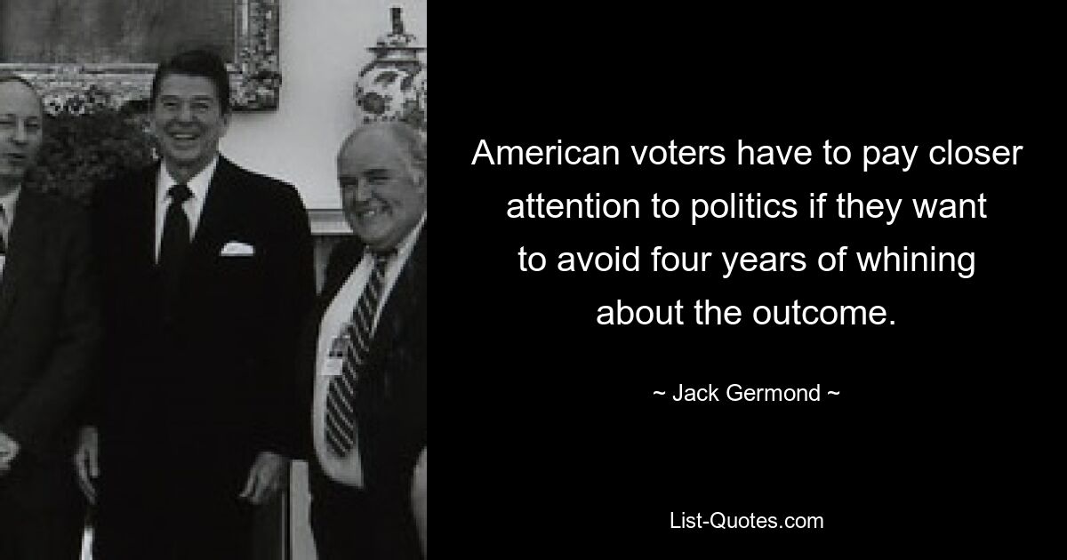 American voters have to pay closer attention to politics if they want to avoid four years of whining about the outcome. — © Jack Germond