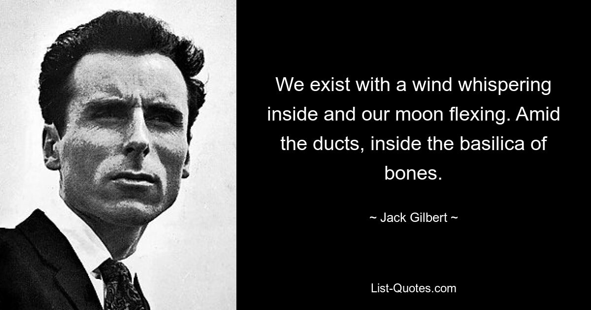 We exist with a wind whispering inside and our moon flexing. Amid the ducts, inside the basilica of bones. — © Jack Gilbert