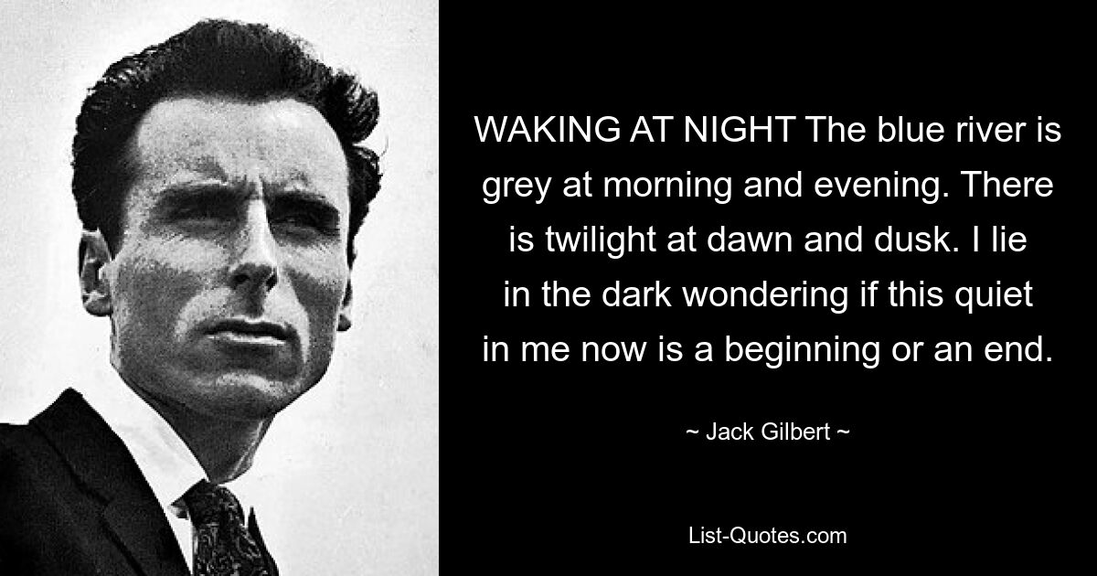 WAKING AT NIGHT The blue river is grey at morning and evening. There is twilight at dawn and dusk. I lie in the dark wondering if this quiet in me now is a beginning or an end. — © Jack Gilbert