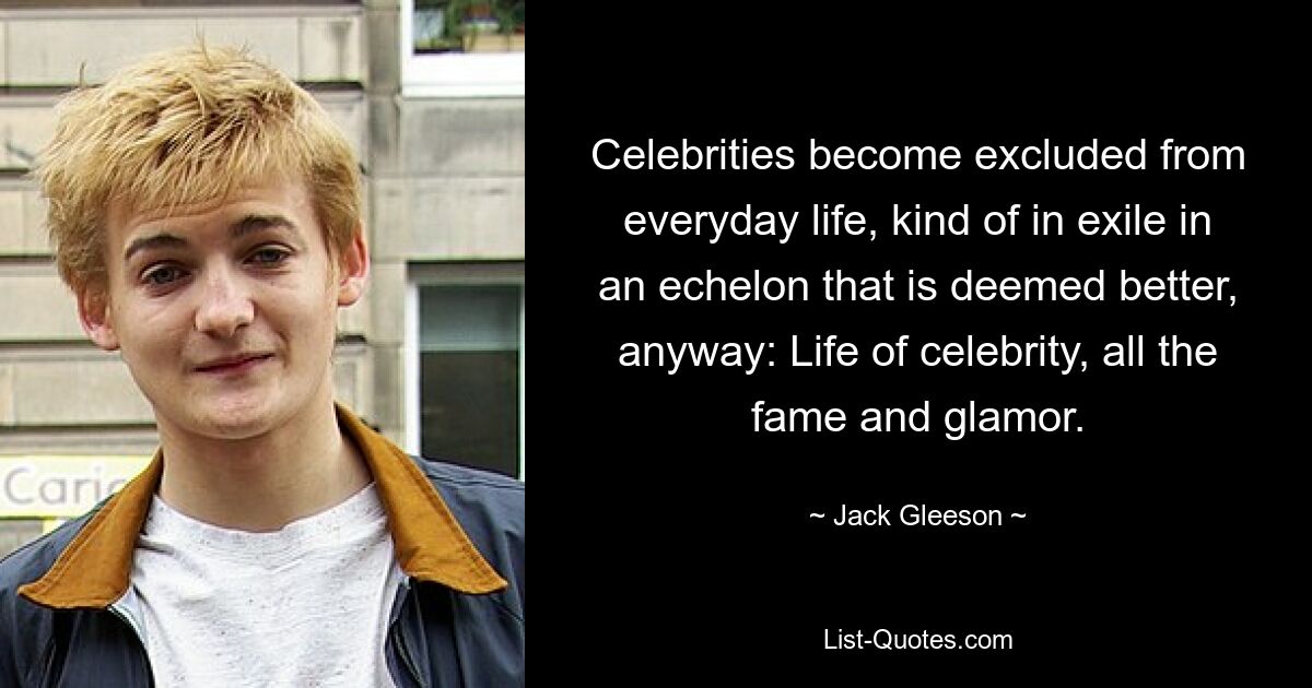 Celebrities become excluded from everyday life, kind of in exile in an echelon that is deemed better, anyway: Life of celebrity, all the fame and glamor. — © Jack Gleeson