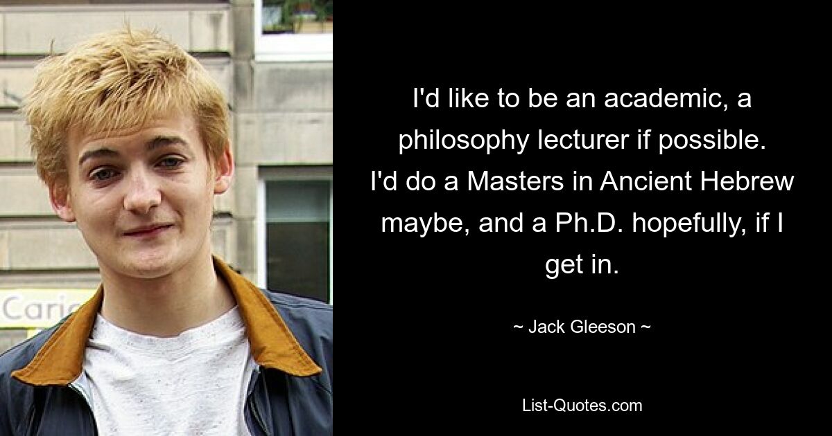 I'd like to be an academic, a philosophy lecturer if possible. I'd do a Masters in Ancient Hebrew maybe, and a Ph.D. hopefully, if I get in. — © Jack Gleeson