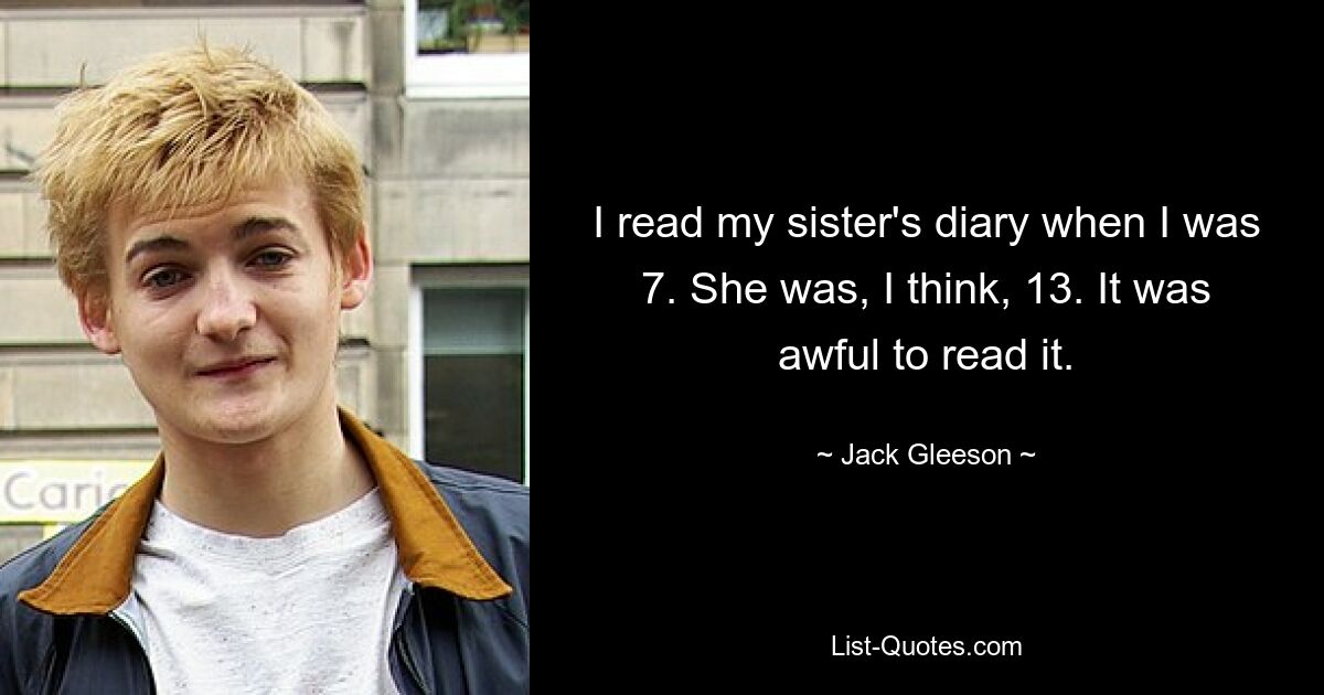 I read my sister's diary when I was 7. She was, I think, 13. It was awful to read it. — © Jack Gleeson