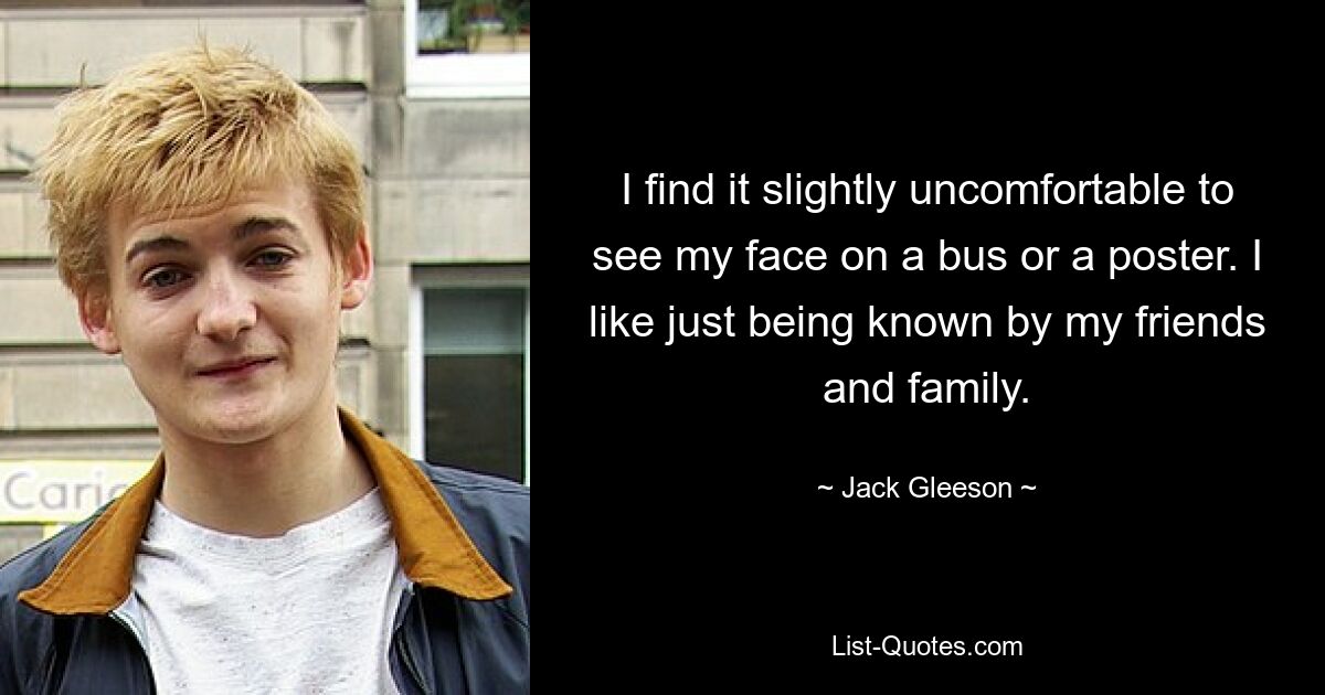 I find it slightly uncomfortable to see my face on a bus or a poster. I like just being known by my friends and family. — © Jack Gleeson