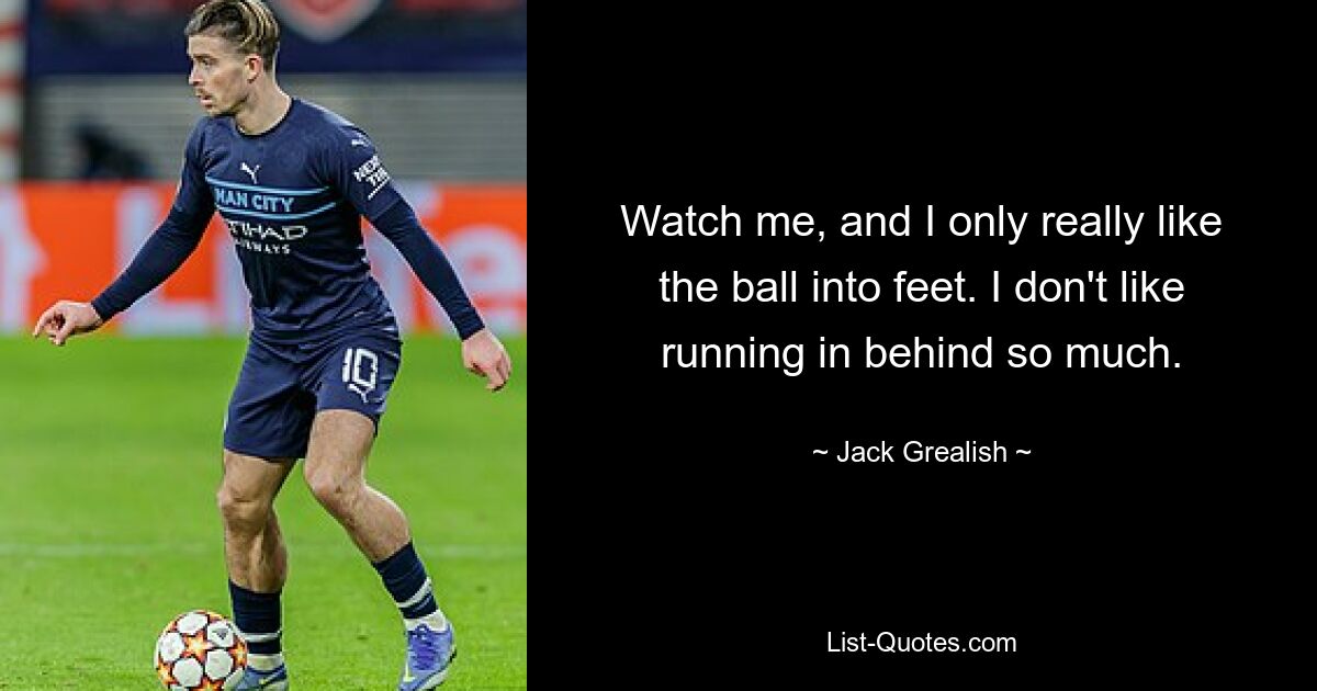 Watch me, and I only really like the ball into feet. I don't like running in behind so much. — © Jack Grealish