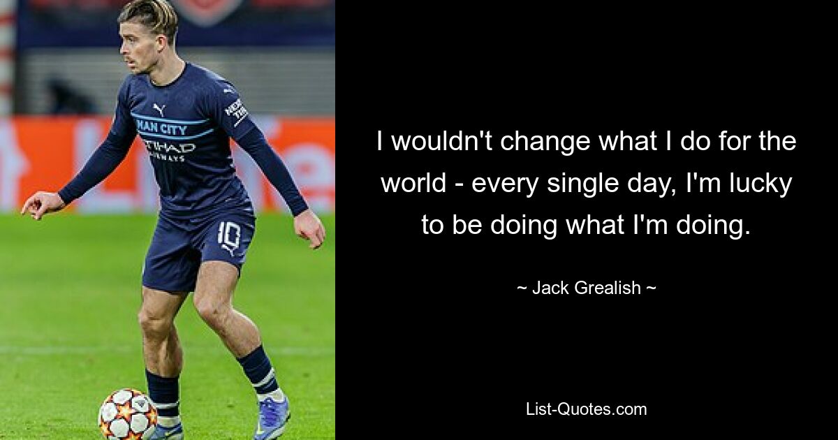 I wouldn't change what I do for the world - every single day, I'm lucky to be doing what I'm doing. — © Jack Grealish