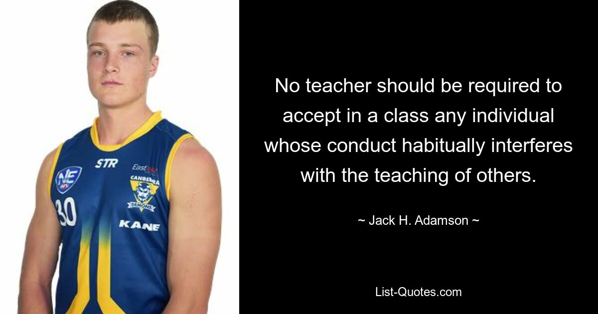 No teacher should be required to accept in a class any individual whose conduct habitually interferes with the teaching of others. — © Jack H. Adamson