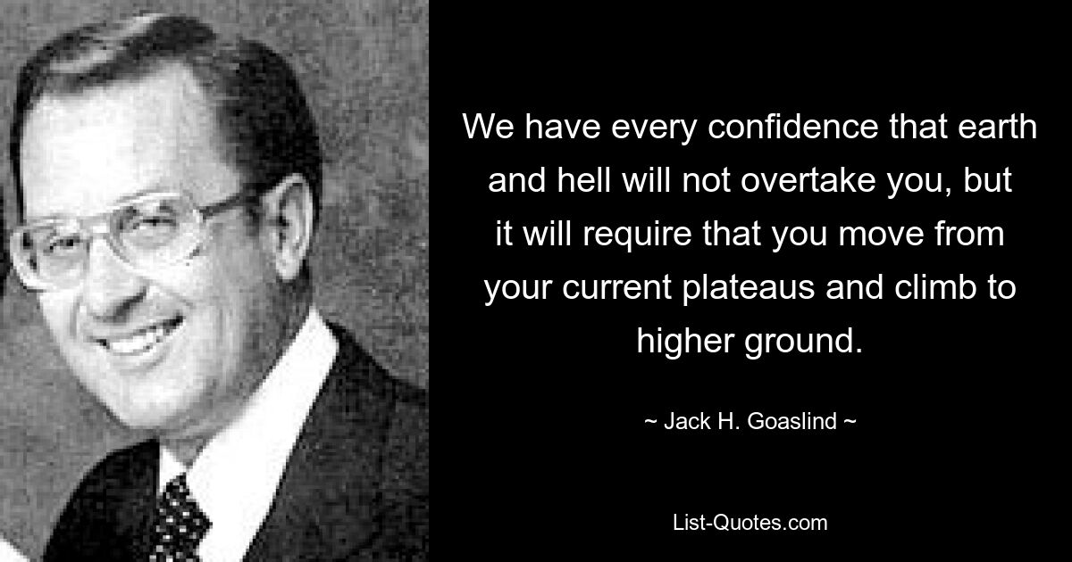 We have every confidence that earth and hell will not overtake you, but it will require that you move from your current plateaus and climb to higher ground. — © Jack H. Goaslind