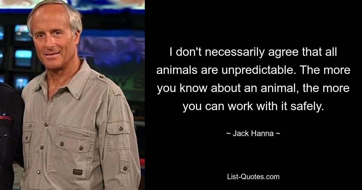 I don't necessarily agree that all animals are unpredictable. The more you know about an animal, the more you can work with it safely. — © Jack Hanna