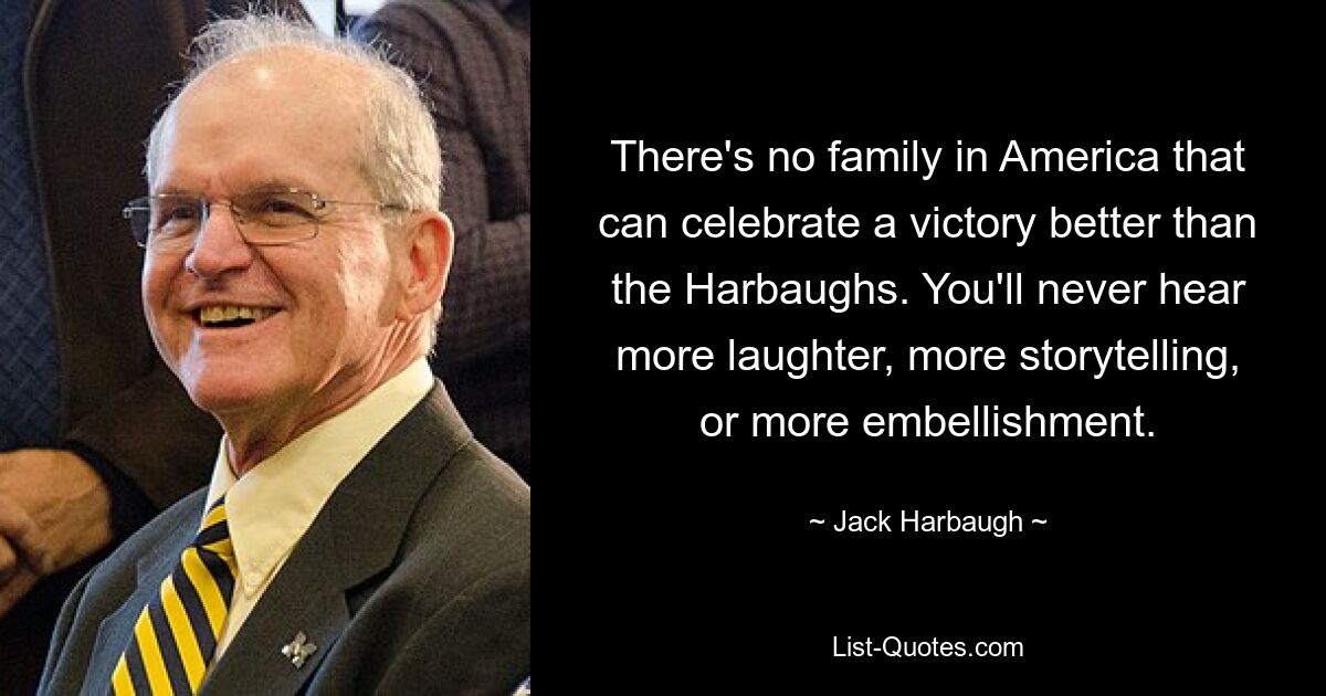 There's no family in America that can celebrate a victory better than the Harbaughs. You'll never hear more laughter, more storytelling, or more embellishment. — © Jack Harbaugh