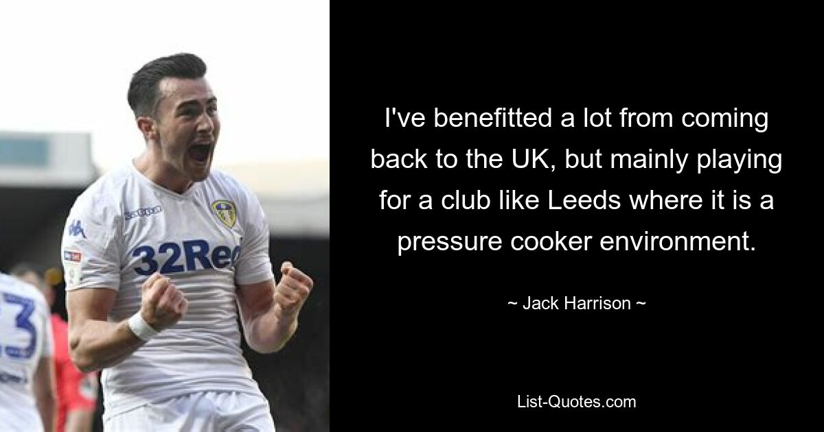 I've benefitted a lot from coming back to the UK, but mainly playing for a club like Leeds where it is a pressure cooker environment. — © Jack Harrison