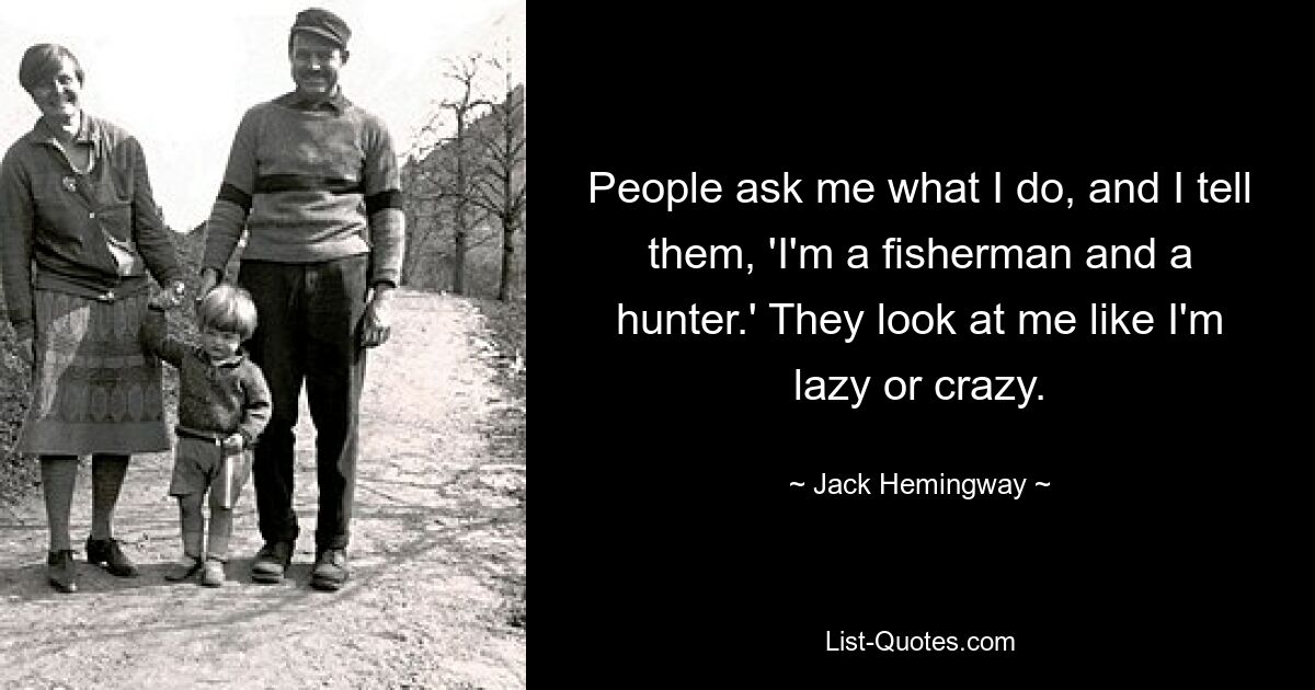 People ask me what I do, and I tell them, 'I'm a fisherman and a hunter.' They look at me like I'm lazy or crazy. — © Jack Hemingway