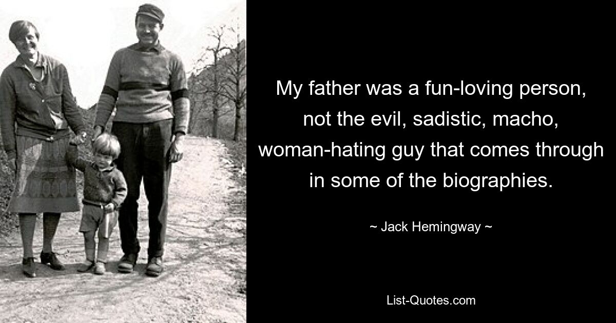 My father was a fun-loving person, not the evil, sadistic, macho, woman-hating guy that comes through in some of the biographies. — © Jack Hemingway