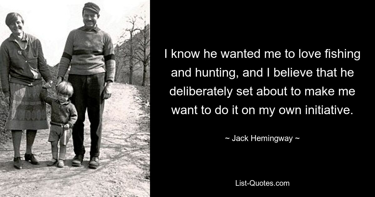 I know he wanted me to love fishing and hunting, and I believe that he deliberately set about to make me want to do it on my own initiative. — © Jack Hemingway