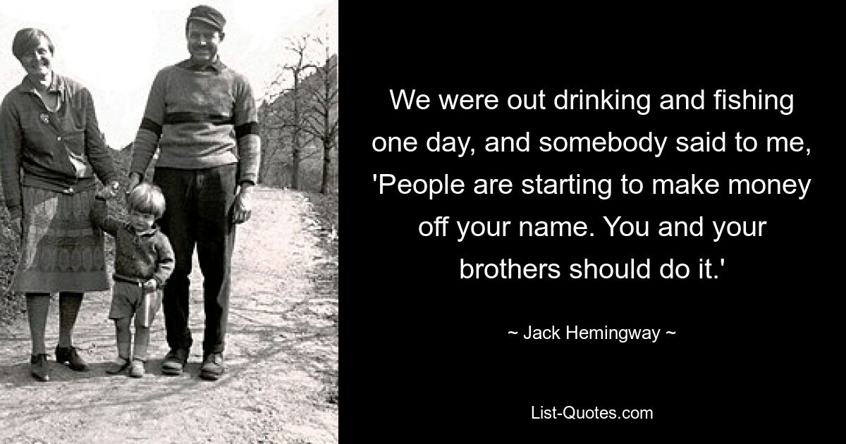 We were out drinking and fishing one day, and somebody said to me, 'People are starting to make money off your name. You and your brothers should do it.' — © Jack Hemingway