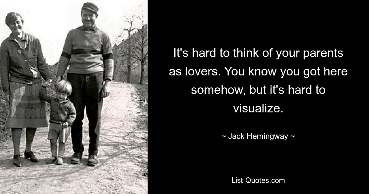 It's hard to think of your parents as lovers. You know you got here somehow, but it's hard to visualize. — © Jack Hemingway