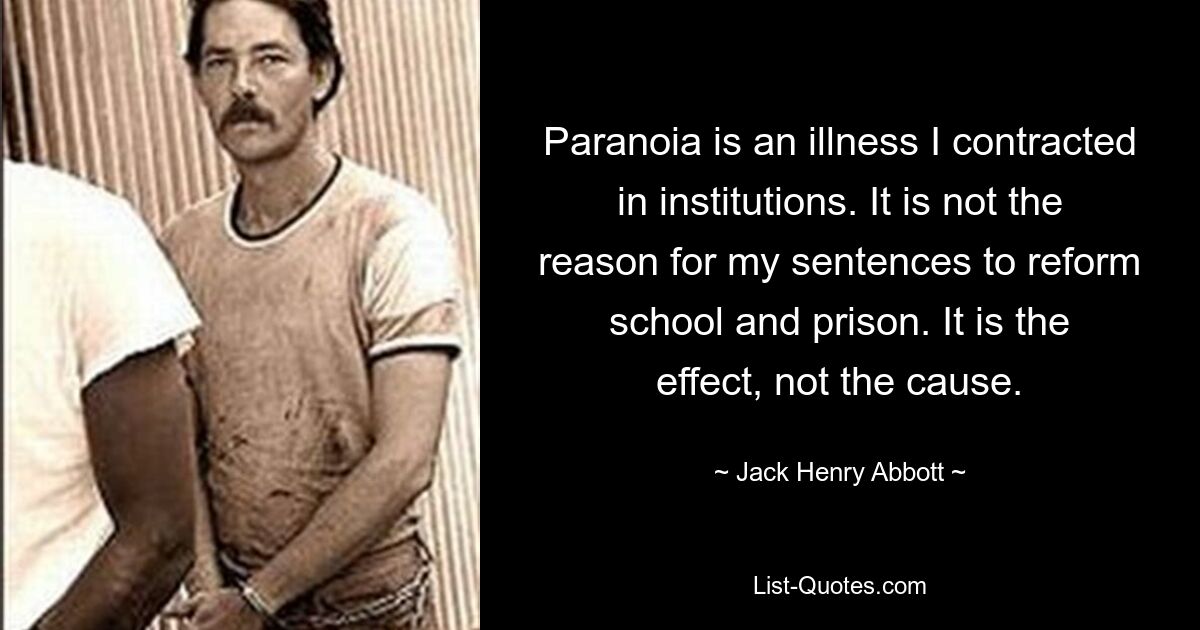 Paranoia is an illness I contracted in institutions. It is not the reason for my sentences to reform school and prison. It is the effect, not the cause. — © Jack Henry Abbott