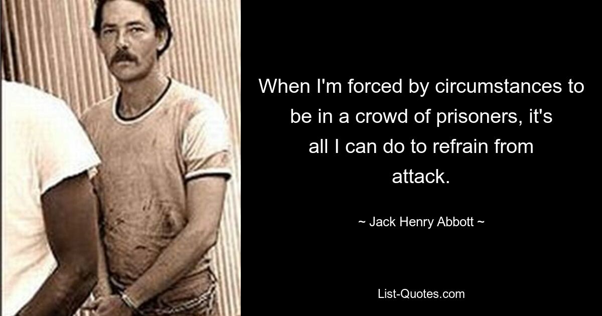 When I'm forced by circumstances to be in a crowd of prisoners, it's all I can do to refrain from attack. — © Jack Henry Abbott