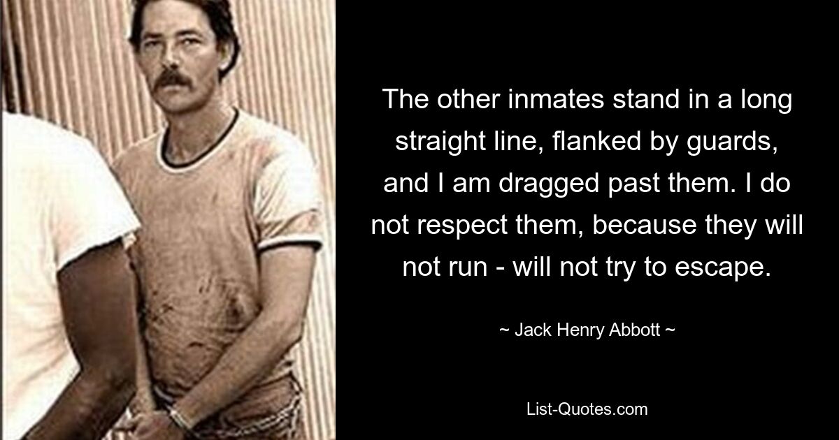 The other inmates stand in a long straight line, flanked by guards, and I am dragged past them. I do not respect them, because they will not run - will not try to escape. — © Jack Henry Abbott