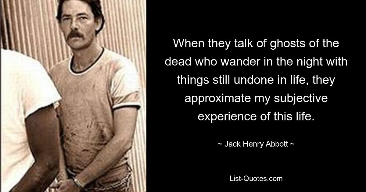 When they talk of ghosts of the dead who wander in the night with things still undone in life, they approximate my subjective experience of this life. — © Jack Henry Abbott