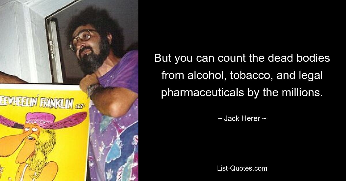 But you can count the dead bodies from alcohol, tobacco, and legal pharmaceuticals by the millions. — © Jack Herer