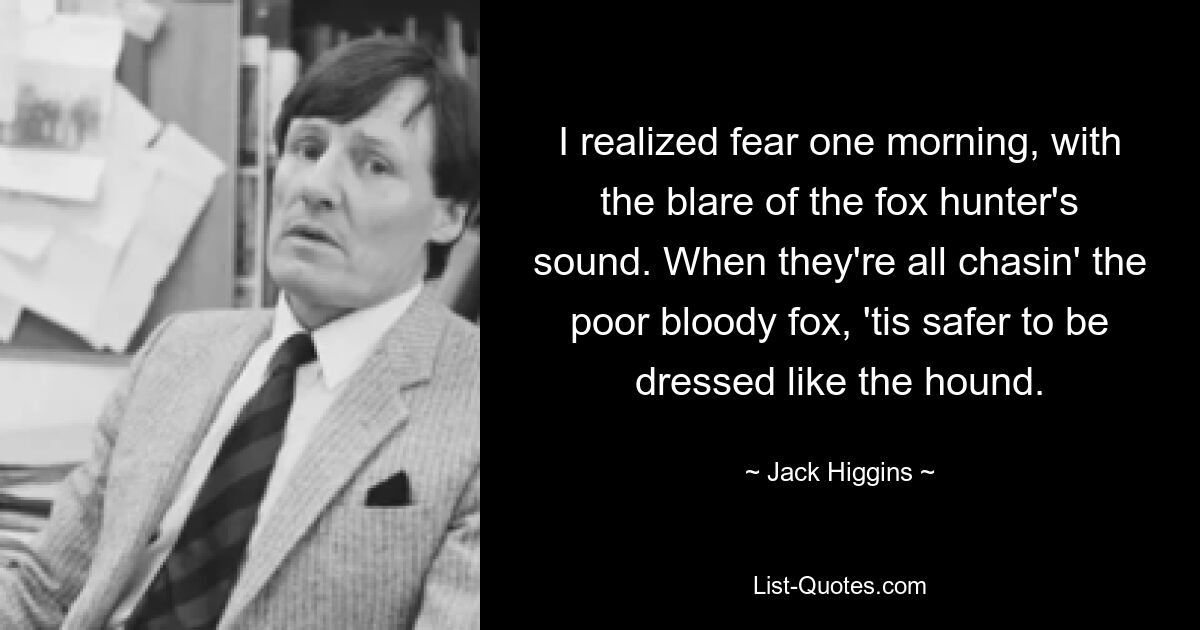 I realized fear one morning, with the blare of the fox hunter's sound. When they're all chasin' the poor bloody fox, 'tis safer to be dressed like the hound. — © Jack Higgins