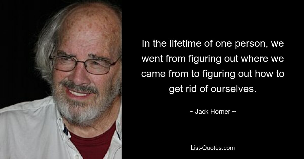 In the lifetime of one person, we went from figuring out where we came from to figuring out how to get rid of ourselves. — © Jack Horner