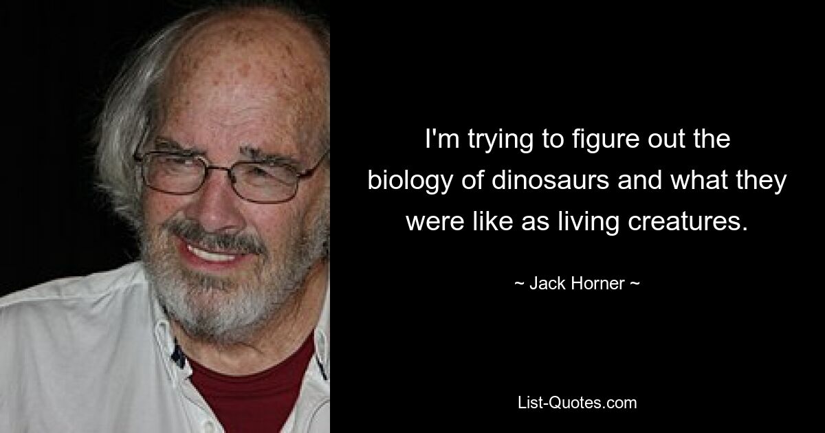 I'm trying to figure out the biology of dinosaurs and what they were like as living creatures. — © Jack Horner