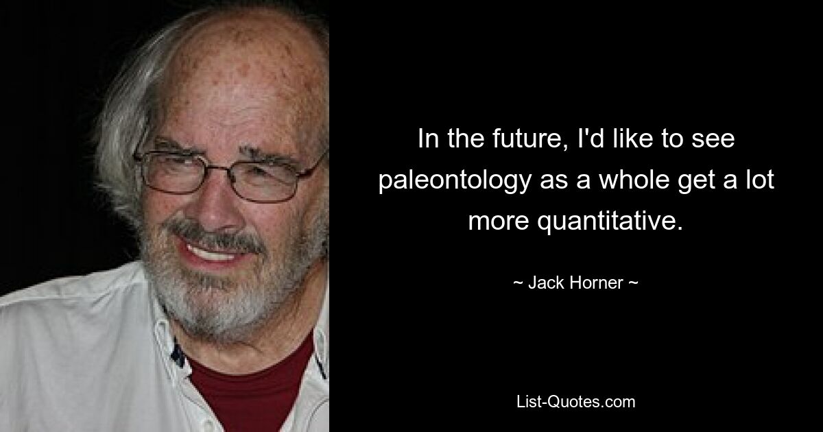 In the future, I'd like to see paleontology as a whole get a lot more quantitative. — © Jack Horner