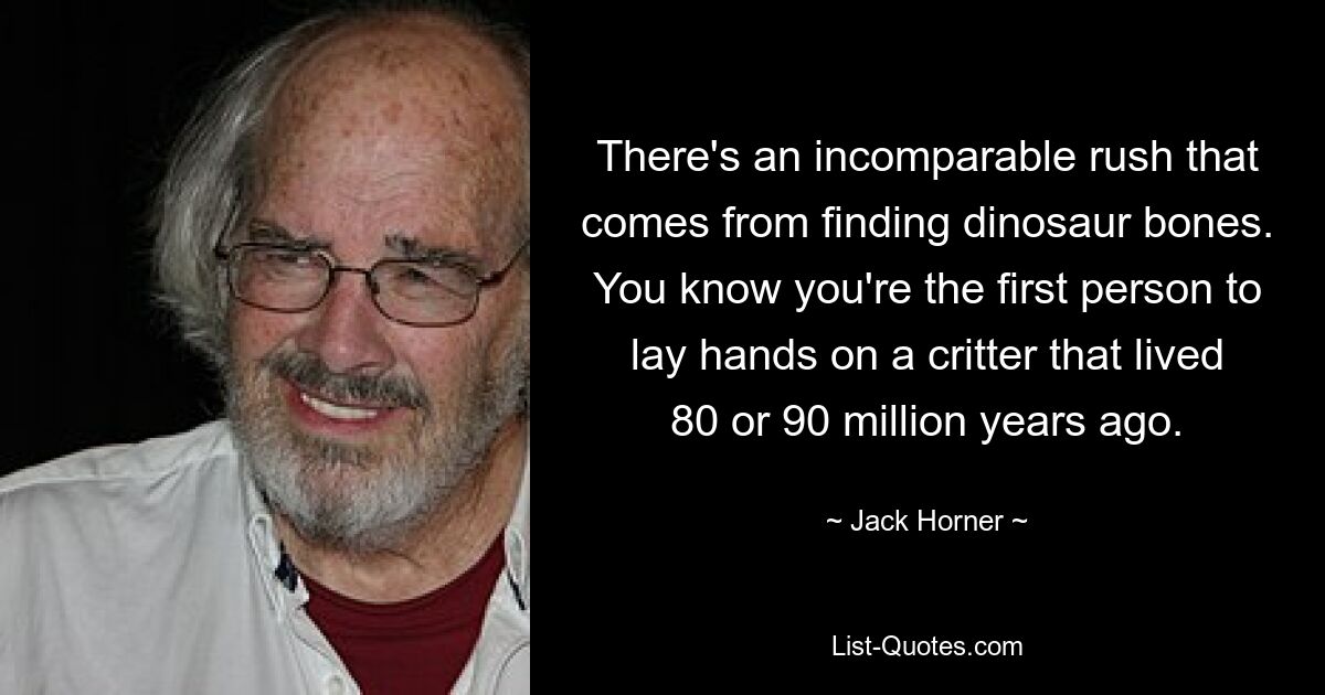 There's an incomparable rush that comes from finding dinosaur bones. You know you're the first person to lay hands on a critter that lived 80 or 90 million years ago. — © Jack Horner