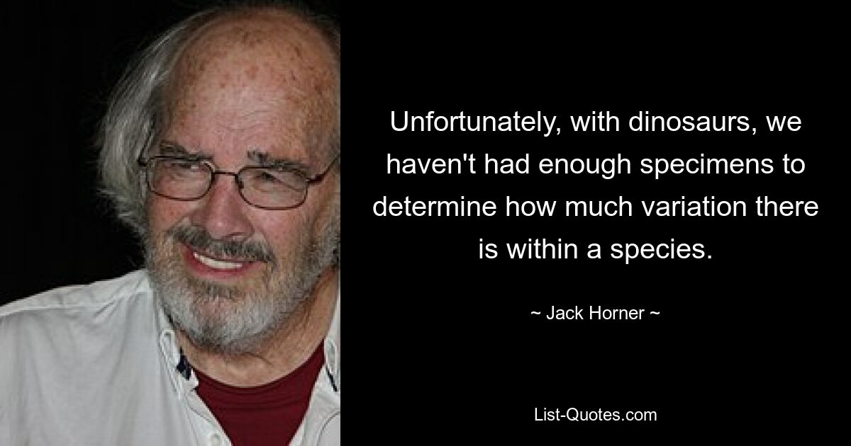 Unfortunately, with dinosaurs, we haven't had enough specimens to determine how much variation there is within a species. — © Jack Horner
