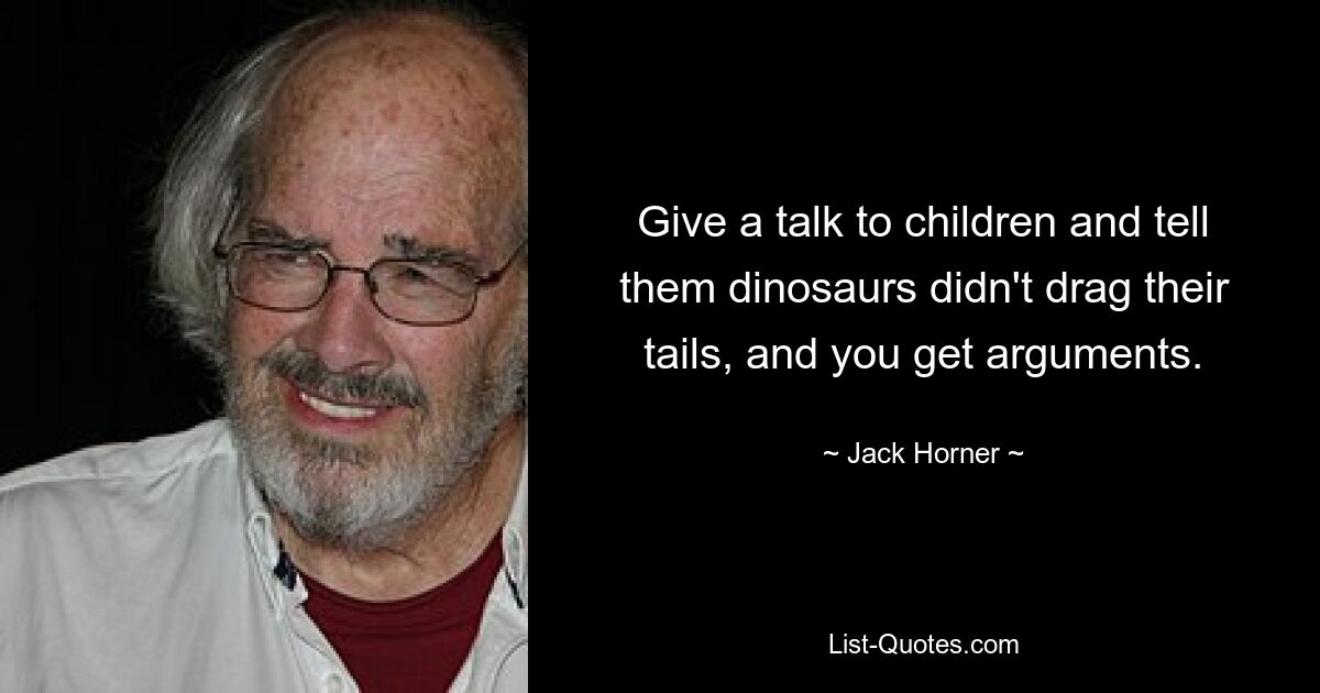 Give a talk to children and tell them dinosaurs didn't drag their tails, and you get arguments. — © Jack Horner