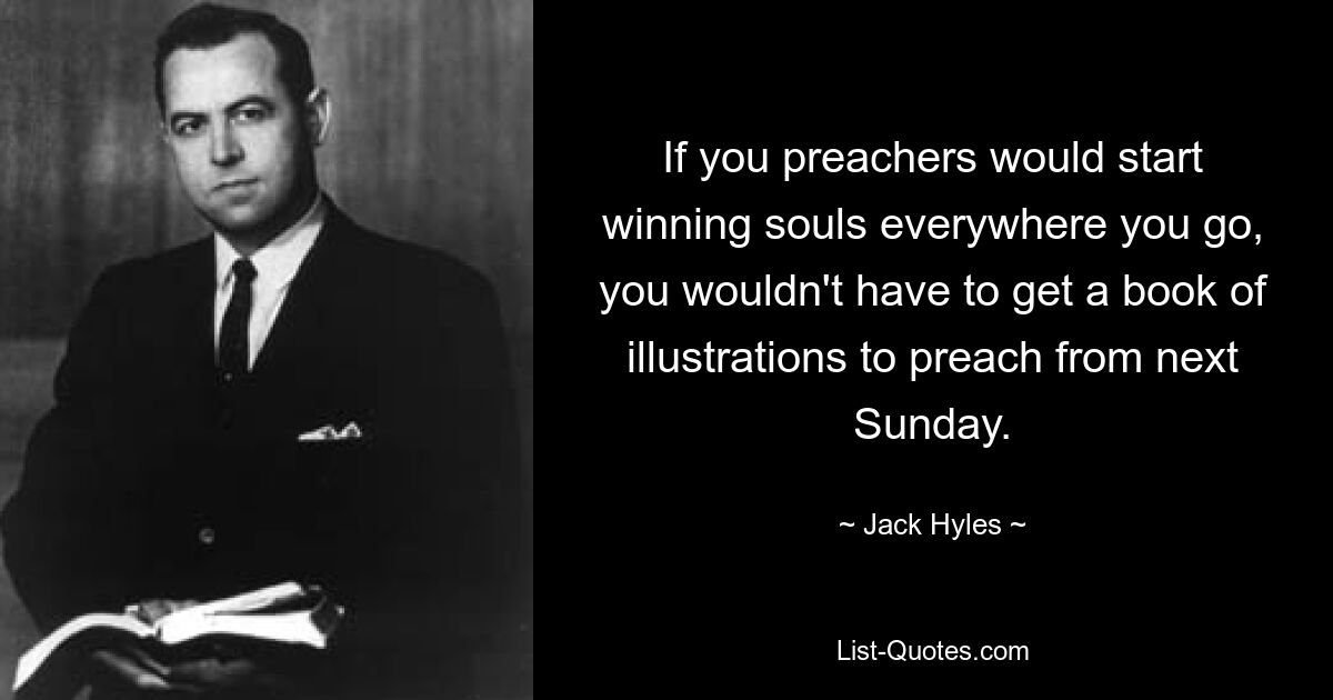 If you preachers would start winning souls everywhere you go, you wouldn't have to get a book of illustrations to preach from next Sunday. — © Jack Hyles