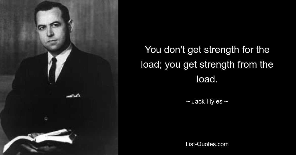 You don't get strength for the load; you get strength from the load. — © Jack Hyles