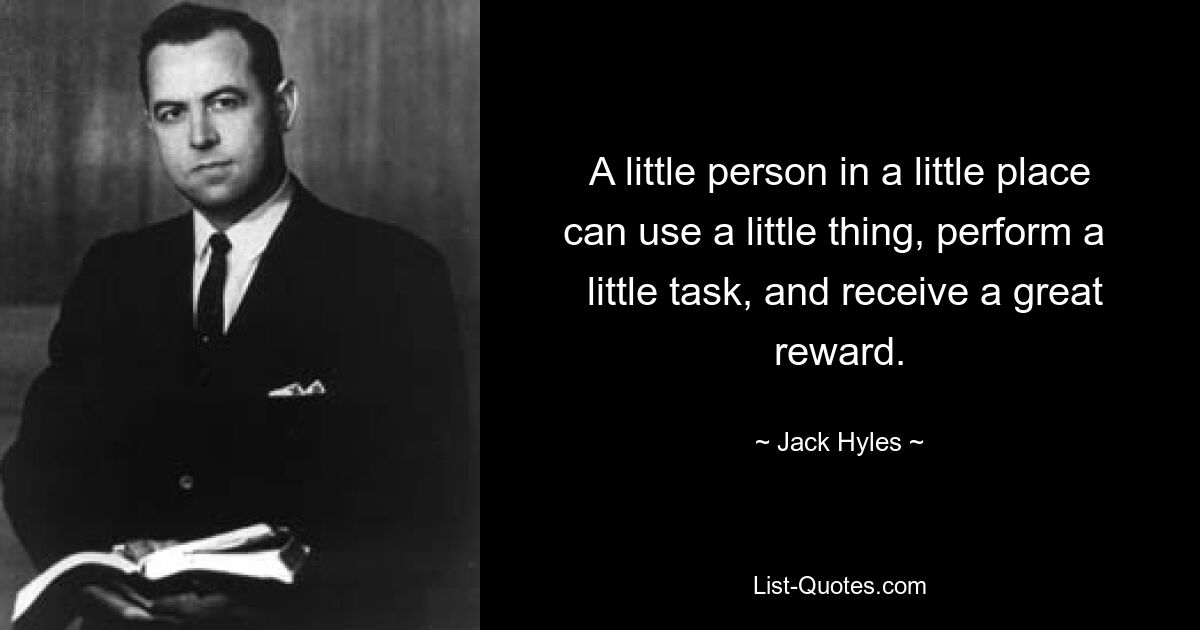 A little person in a little place can use a little thing, perform a 
 little task, and receive a great reward. — © Jack Hyles