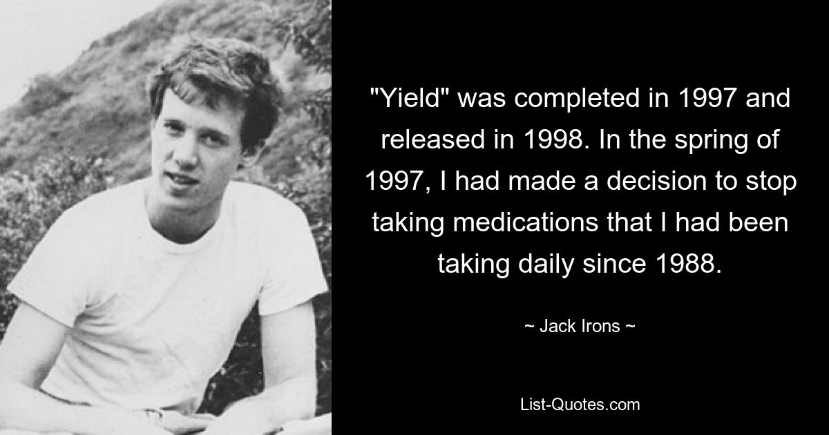 "Yield" was completed in 1997 and released in 1998. In the spring of 1997, I had made a decision to stop taking medications that I had been taking daily since 1988. — © Jack Irons