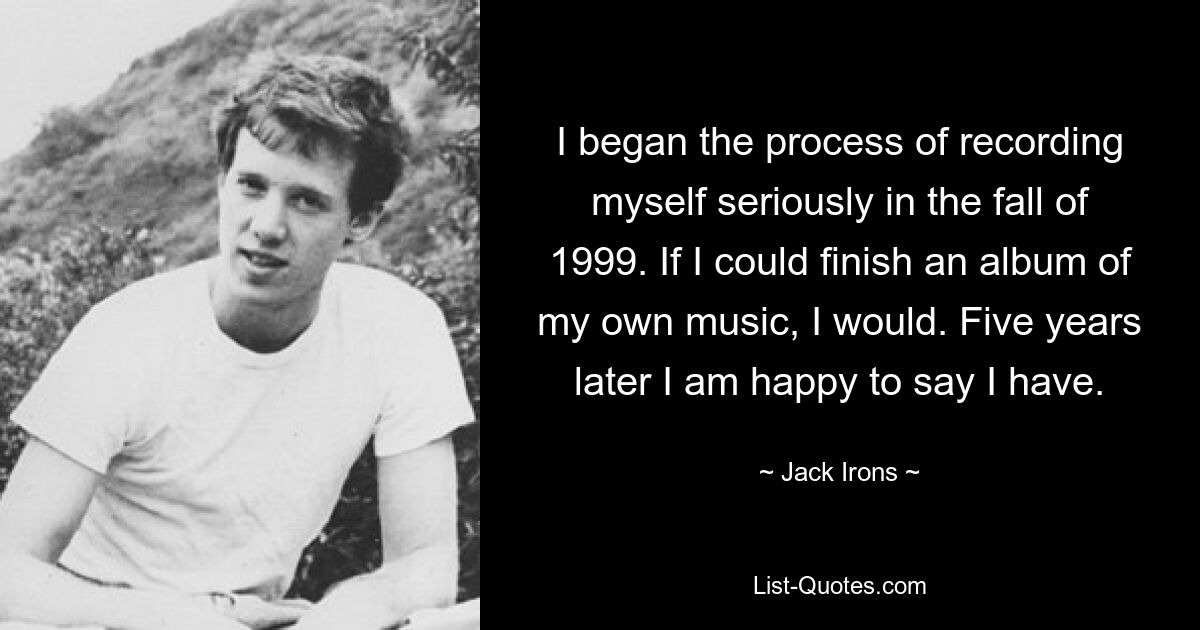 I began the process of recording myself seriously in the fall of 1999. If I could finish an album of my own music, I would. Five years later I am happy to say I have. — © Jack Irons