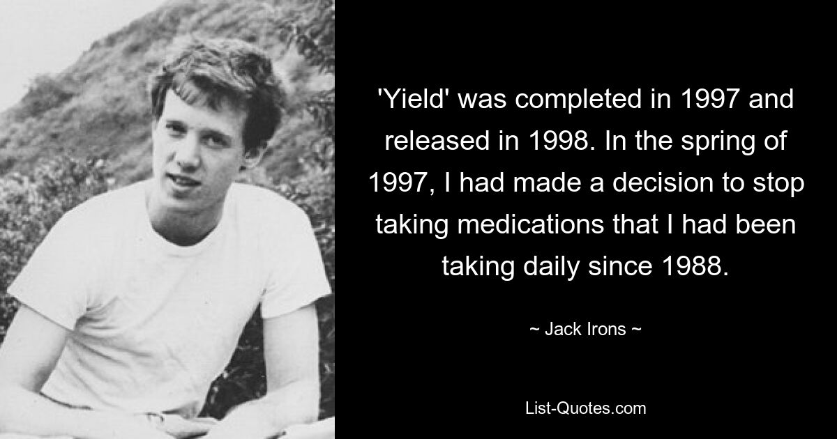 'Yield' was completed in 1997 and released in 1998. In the spring of 1997, I had made a decision to stop taking medications that I had been taking daily since 1988. — © Jack Irons