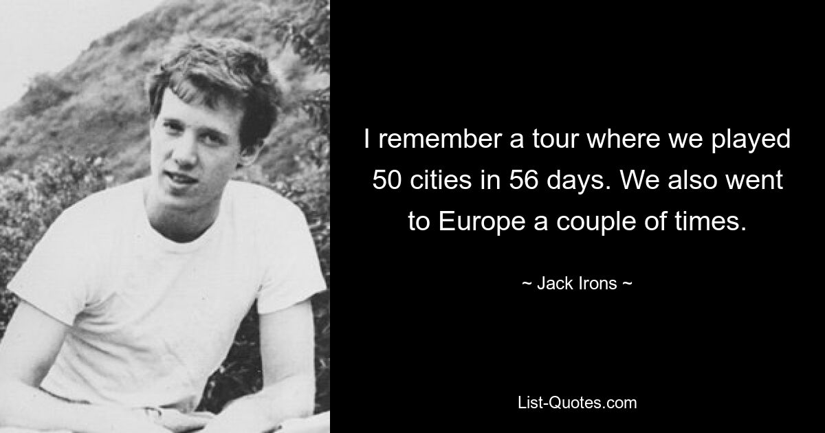 I remember a tour where we played 50 cities in 56 days. We also went to Europe a couple of times. — © Jack Irons