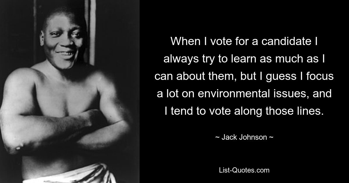 When I vote for a candidate I always try to learn as much as I can about them, but I guess I focus a lot on environmental issues, and I tend to vote along those lines. — © Jack Johnson