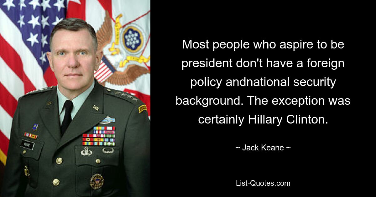 Most people who aspire to be president don't have a foreign policy andnational security background. The exception was certainly Hillary Clinton. — © Jack Keane