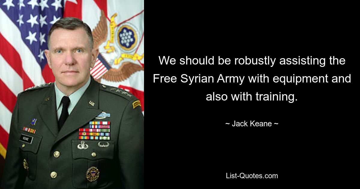 We should be robustly assisting the Free Syrian Army with equipment and also with training. — © Jack Keane