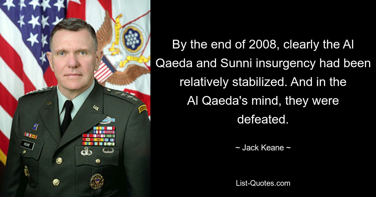 By the end of 2008, clearly the Al Qaeda and Sunni insurgency had been relatively stabilized. And in the Al Qaeda's mind, they were defeated. — © Jack Keane