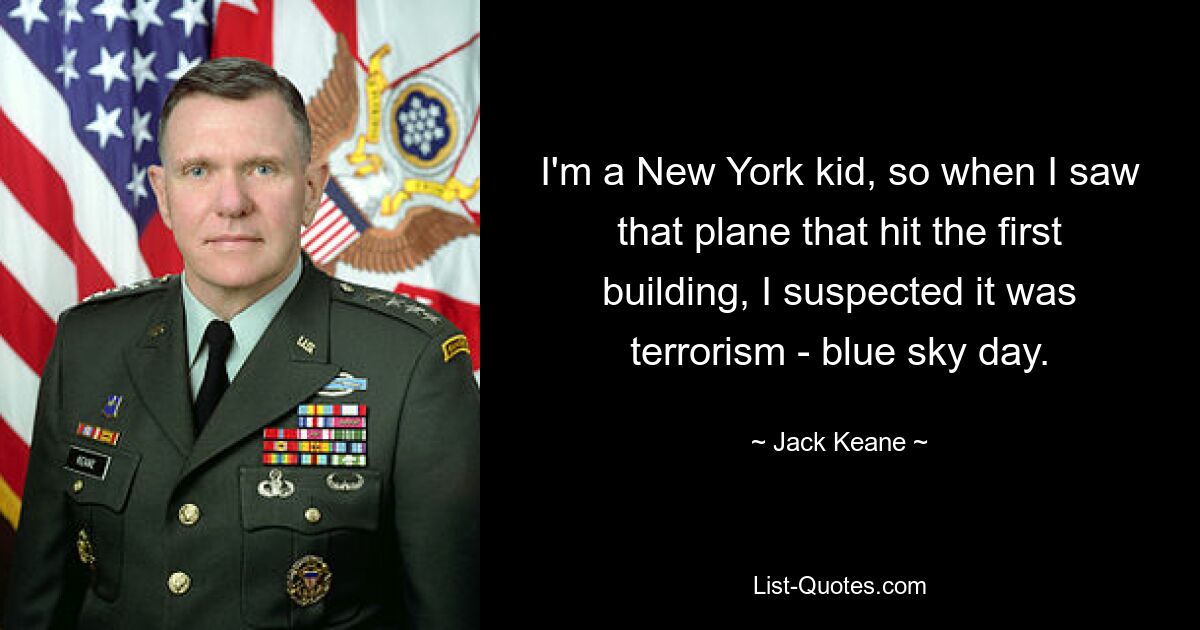 I'm a New York kid, so when I saw that plane that hit the first building, I suspected it was terrorism - blue sky day. — © Jack Keane