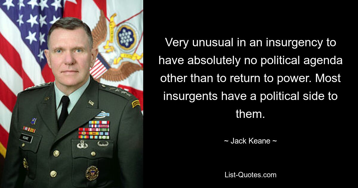 Very unusual in an insurgency to have absolutely no political agenda other than to return to power. Most insurgents have a political side to them. — © Jack Keane