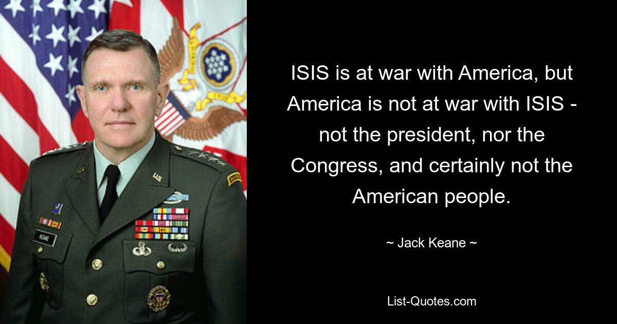 ISIS is at war with America, but America is not at war with ISIS - not the president, nor the Congress, and certainly not the American people. — © Jack Keane