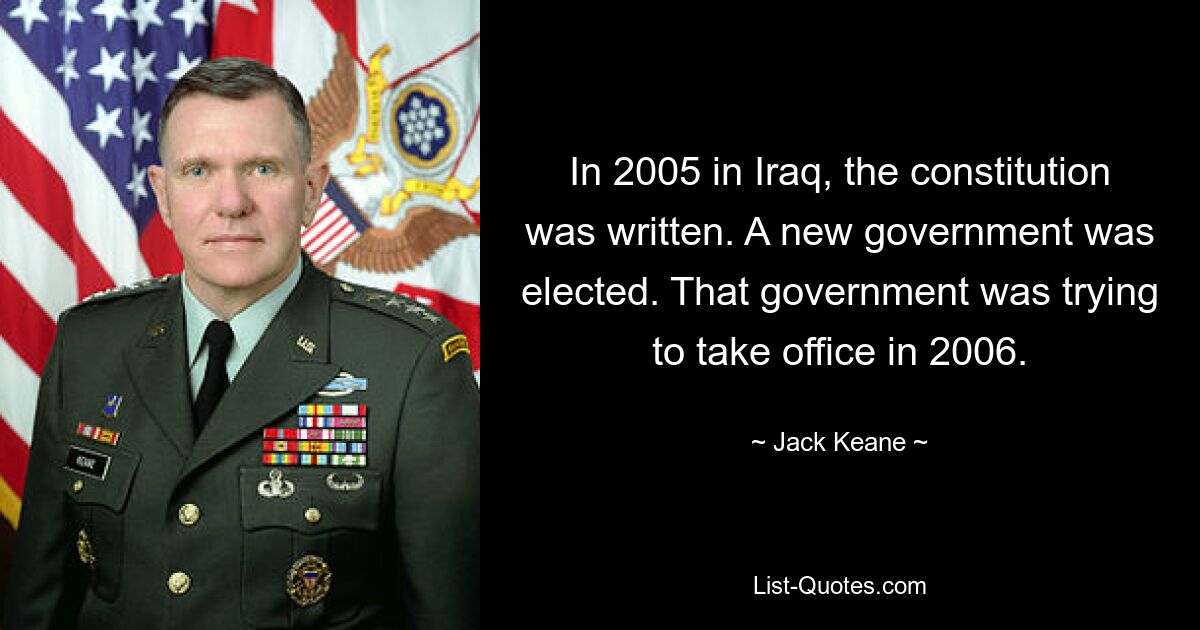 In 2005 in Iraq, the constitution was written. A new government was elected. That government was trying to take office in 2006. — © Jack Keane